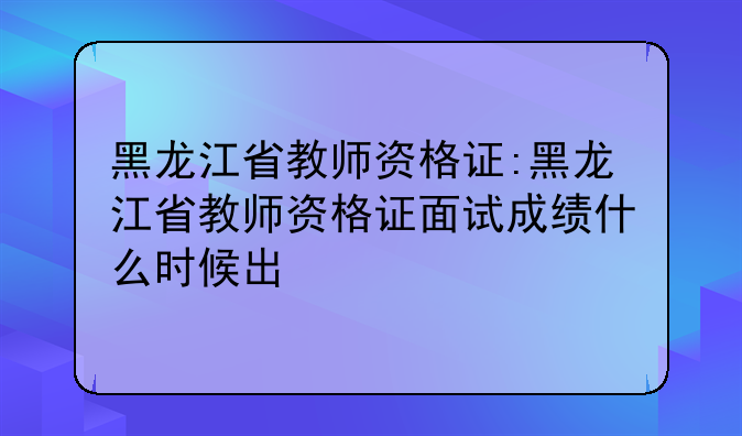 黑龙江省教师资格证:黑龙江省教师资格证面试成绩什么时候出