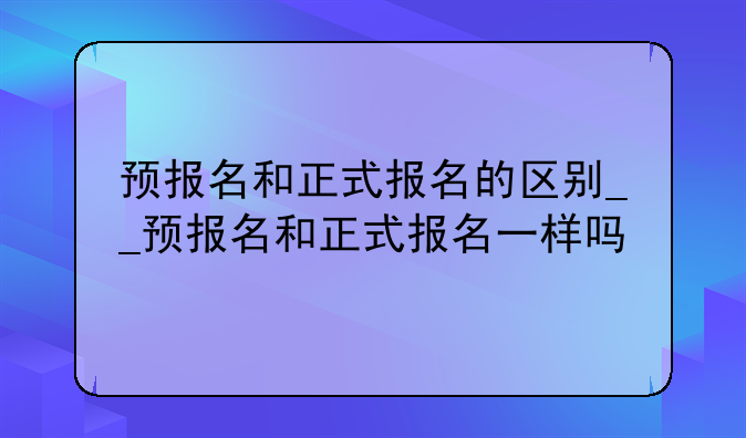 预报名和正式报名的区别__预报名和正式报名一样吗