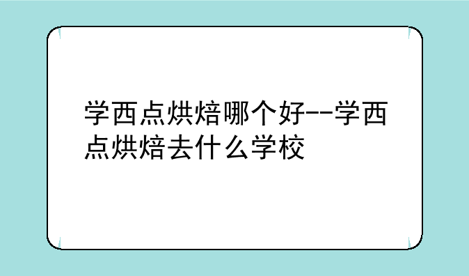 学西点烘焙哪个好--学西点烘焙去什么学校