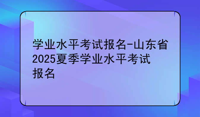 学业水平考试报名-山东省2025夏季学业水平考试报名