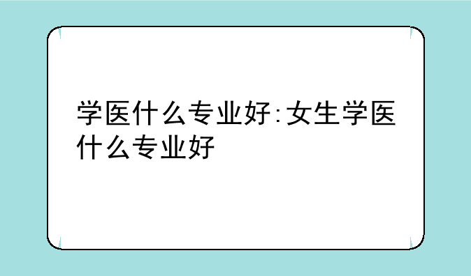 学医什么专业好:女生学医什么专业好
