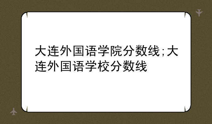 大连外国语学院分数线;大连外国语学校分数线