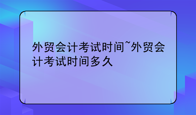 外贸会计考试时间~外贸会计考试时间多久