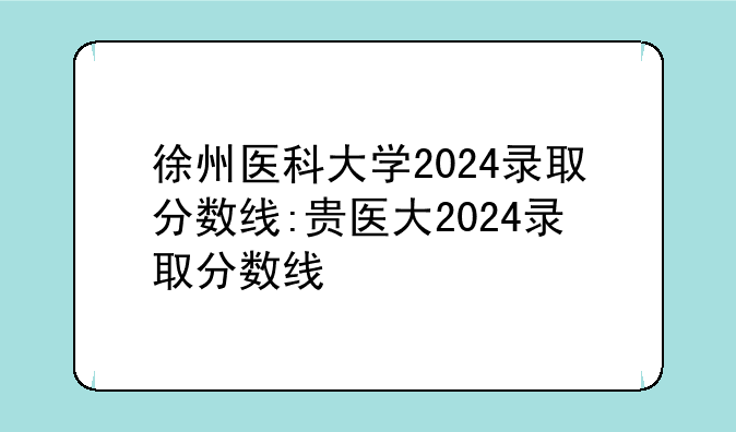 徐州医科大学2024录取分数线:贵医大2024录取分数线