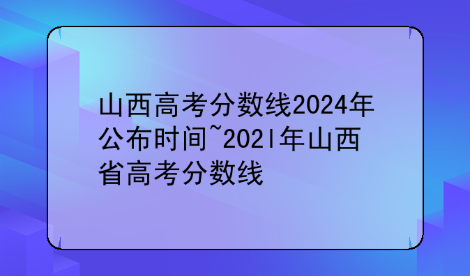 山西高考分数线2024年公布时间~202l年山西省高考分数线