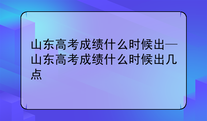 山东高考成绩什么时候出—山东高考成绩什么时候出几点
