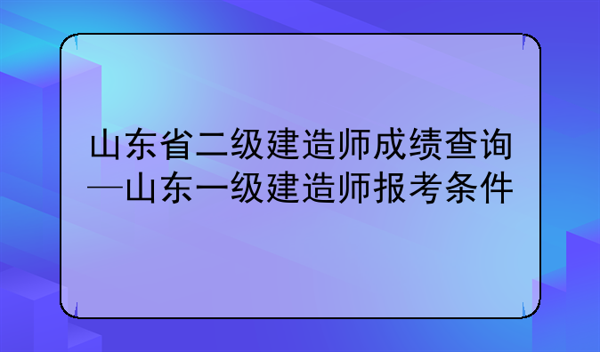 山东省二级建造师成绩查询—山东一级建造师报考条件