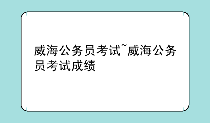 威海公务员考试~威海公务员考试成绩