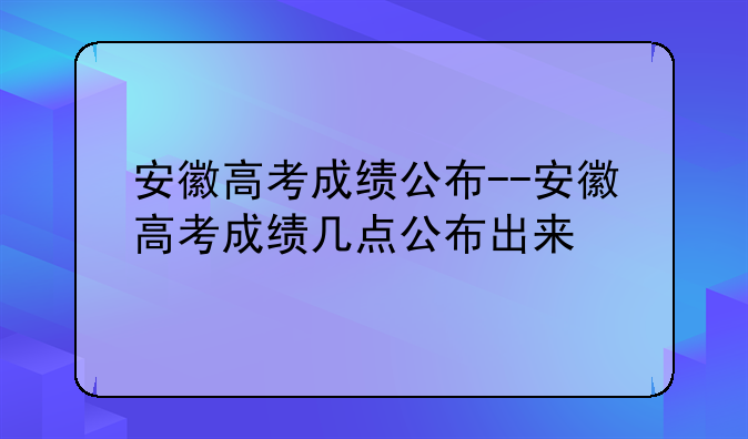 安徽高考成绩公布--安徽高考成绩几点公布出来
