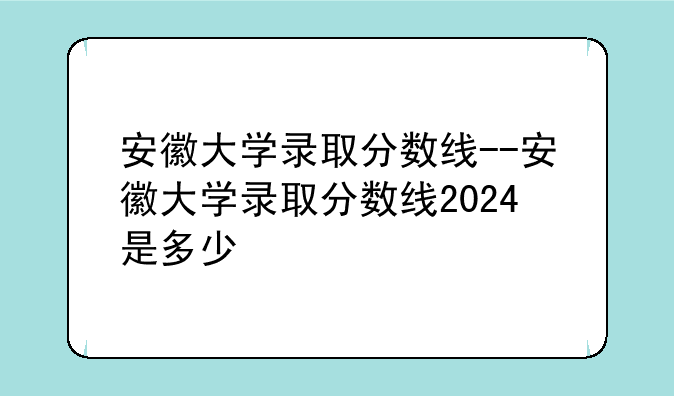 安徽大学录取分数线--安徽大学录取分数线2024是多少
