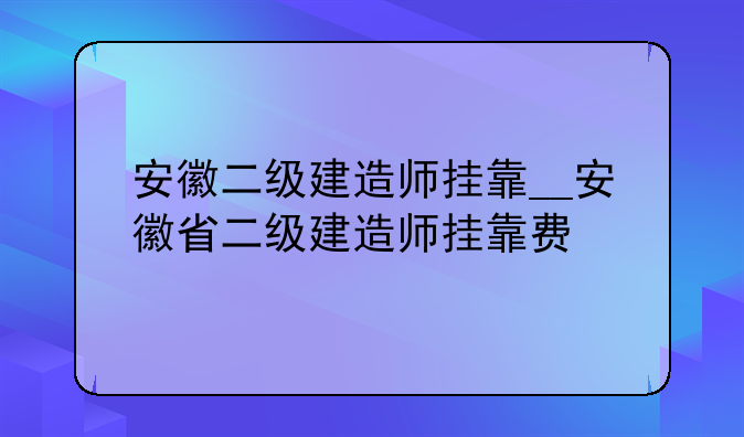 安徽二级建造师挂靠__安徽省二级建造师挂靠费