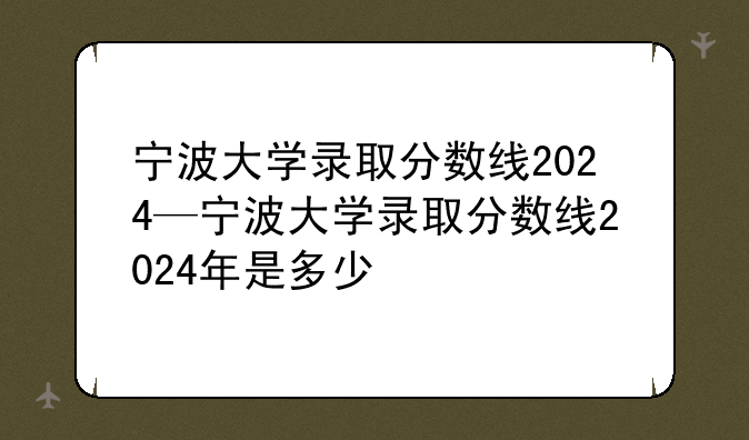 宁波大学录取分数线2024—宁波大学录取分数线2024年是多少
