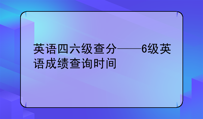 英语四六级查分——6级英语成绩查询时间