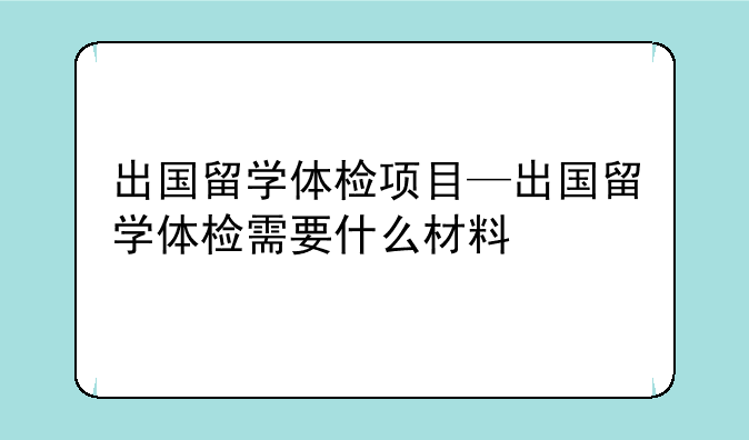 出国留学体检项目—出国留学体检需要什么材料