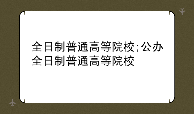全日制普通高等院校;公办全日制普通高等院校