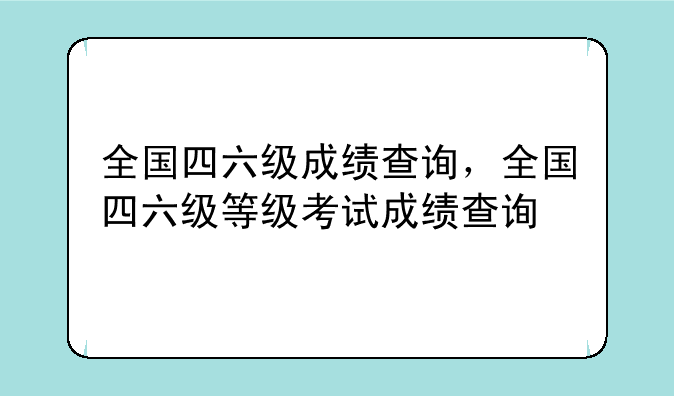 全国四六级成绩查询，全国四六级等级考试成绩查询