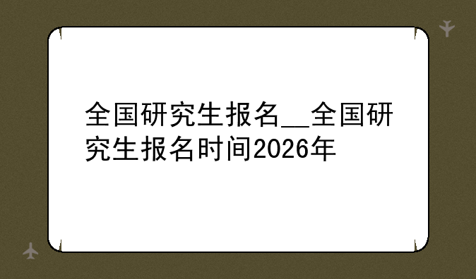 全国研究生报名__全国研究生报名时间2026年