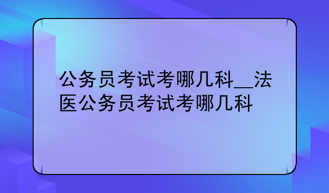 公务员考试考哪几科__法医公务员考试考哪几科