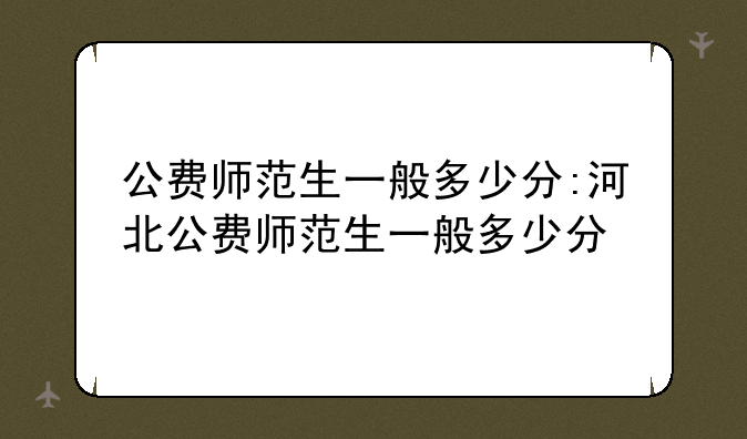 公费师范生一般多少分:河北公费师范生一般多少分
