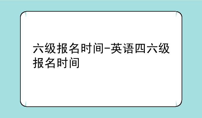 六级报名时间-英语四六级报名时间