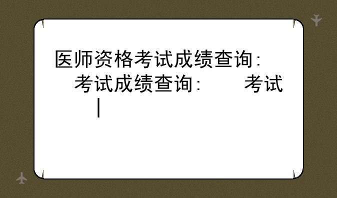 医师资格考试成绩查询:医师资格考试成绩查询时间2024